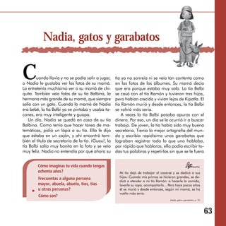 Nadia, gatos y garabatos


C       uando llovía y no se podía salir a jugar,
a Nadia le gustaba ver las fotos de su mamá.
La entretenía muchísimo ver a su mamá de chi­
                                                     tía ya no sonreía ni se veía tan contenta como
                                                     en las fotos de los álbumes. Su mamá decía
                                                     que era porque estaba muy sola. La tía Balbi
quita. También veía fotos de su tía Balbina, la      se casó con el tío Ramón y tuvieron tres hijos,
hermana más grande de su mamá, que siempre           pero habían crecido y vivían lejos de Kipatla. El
salía con un gato. Cuando la mamá de Nadia           tío Ramón murió y desde entonces, la tía Balbi
era bebé, la tía Balbi ya se pintaba y usaba ta­     se volvió más seria.
cones, era muy inteligente y guapa.                      A veces la tía Balbi pasaba apuros con el
   Un día, Nadia se quedó en casa de su tía          dinero. Por eso, un día se le ocurrió ir a buscar
Balbina. Como tenía que hacer tarea de ma­           trabajo. De joven, la tía había sido muy buena
temáticas, pidió un lápiz a su tía. Ella le dijo     secretaria. Tienía la mejor ortografía del mun­
que estaba en un cajón, y ahí encontró tam­          do y escribía rapidísimo unos garabatos que
bién el título de secretaria de la tía. ¡Guau!, la   lograban registrar todo lo que uno hablaba,
tía Balbi salía muy bonita en la foto y se veía      por rápido que hablaras, ella podía escribir to­
muy feliz. Nadia no entendía por qué ahora su        das tus palabras y repetirlas sin que se le fuera


        Cómo imaginas tu vida cuando tengas
        ochenta años?                                  Mi tía dejó de trabajar al casarse y se dedicó a sus
                                                       hijos. Cuando mis primos se hicieron grandes, se de­
        Frecuentas a alguna persona
                                                       dicó a atender a mi tío Ramón: a hacerle la comida,
        mayor, abuela, abuelo, tíos, tías              lavarle su ropa, acompañarlo... Pero hace pocos años
        u otras personas?                              él se murió y desde entonces, según mi mamá, se ha
                                                       vuelto más seria.
        Cómo son?
                                                                                       Nadia, gatos y garabatos, p. 10.




                                                                                                                          63
 