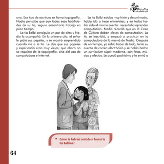 para tratarnos igual



 una. Ese tipo de escritura se llama taquigrafía.      La tía Balbi estaba muy triste y desanimada,
 Nadia pensaba que con todas esas habilida­         había ido a trece entrevistas, y en todas ha­
 des de su tía, seguro encontraría trabajo en       bía sido el mismo cuento: necesitaba aprender
 poco tiempo.                                       computación. Nadia recordó que en la Casa
    La tía Balbi consiguió un par de citas y Na­    de Cultura daban clases de computación. La
 dia la acompañó. En la primera cita, el señor      tía se inscribió, y empezó a practicar en la
 le pidió sus papeles, y se mostró sorprendido      computadora de la mamá de Nadia. Después
 cuando vio a la tía. Le dijo que sus papeles       de un tiempo, ya sabía hacer de todo, tenía su
 y experiencia eran muy viejos; que ahora no        cuenta de correo electrónico y se había hecho
 se requiere de la taquigrafía, sino del uso de     un currículum súper moderno, con fotos, mú­
 computadora e internet.                            sica y efectos. Le quedó padrísimo y lo envió a




                                 Cómo te habrías sentido si fueras la
                                 tía Balbina?


64
 