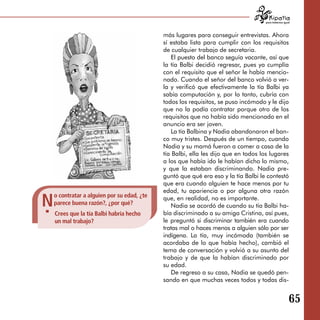 para tratarnos igual




                                             más lugares para conseguir entrevistas. Ahora
                                             sí estaba lista para cumplir con los requisitos
                                             de cualquier trabajo de secretaria.
                                                 El puesto del banco seguía vacante, así que
                                             la tía Balbi decidió regresar, pues ya cumplía
                                             con el requisito que el señor le había mencio­
                                             nado. Cuando el señor del banco volvió a ver­
                                             la y verificó que efectivamente la tía Balbi ya
                                             sabía computación y, por lo tanto, cubría con
                                             todos los requisitos, se puso incómodo y le dijo
                                             que no la podía contratar porque otro de los
                                             requisitos que no había sido mencionado en el
                                             anuncio era ser joven.
                                                 La tía Balbina y Nadia abandonaron el ban­
                                             co muy tristes. Después de un tiempo, cuando
                                             Nadia y su mamá fueron a comer a casa de la
                                             tía Balbi, ella les dijo que en todos los lugares
                                             a los que había ido le habían dicho lo mismo,
                                             y que la estaban discriminando. Nadia pre­
                                             guntó que qué era eso y la tía Balbi le contestó
                                             que era cuando alguien te hace menos por tu
                                             edad, tu apariencia o por alguna otra razón

N
    o contratar a alguien por su edad, ¿te   que, en realidad, no es importante.
    parece buena razón?, ¿por qué?               Nadia se acordó de cuando su tía Balbi ha­
    Crees que la tía Balbi habría hecho      bía discriminado a su amiga Cristina, así pues,
    un mal trabajo?                          le preguntó si discriminar también era cuando
                                             tratas mal o haces menos a alguien sólo por ser
                                             indígena. La tía, muy incómoda (también se
                                             acordaba de lo que había hecho), cambió el
                                             tema de conversación y volvió a su asunto del
                                             trabajo y de que la habían discriminado por
                                             su edad.
                                                 De regreso a su casa, Nadia se quedó pen­
                                             sando en que muchas veces todos y todas dis­


                                                                                                        65
 
