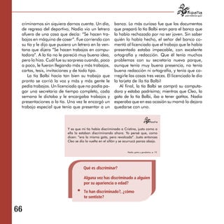 para tratarnos igual



 criminamos sin siquiera darnos cuenta. Un día,           banco. Lo más curioso fue que los documentos
 de regreso del deportivo, Nadia vio un letrero           que preparó la tía Balbi eran para el banco que
 afuera de una casa que decía: “Se hacen tra­             la había rechazado por no ser joven. Sin saber
 bajos en máquina de coser”. Fue corriendo con            quién lo había hecho, el señor del banco co­
 su tía y le dijo que pusiera un letrero en la ven­       mentó al licenciado que el trabajo que le había
 tana que dijera “Se hacen trabajos en compu­             presentado estaba impecable, con excelente
 tadora”. A la tía no le pareció muy buena idea,          ortografía y redacción. Que él tenía muchos
 pero lo hizo. Cuál fue su sorpresa cuando, poco          problemas con su secretaria nueva porque,
 a poco, le fueron llegando más y más trabajos,           aunque tenía muy buena presencia, no tenía
 cartas, tesis, invitaciones y de todo tipo.              buena redacción ni ortografía, y tenía que co­
    La tía Balbi hacía tan bien su trabajo que            rregirle las cosas tres veces. El licenciado le dio
 pronto se corrió la voz y más y más gente le             la tarjeta de ¡la tía Balbi!
 pedía trabajos. Un licenciado que no podía pa-              Al final, la tía Balbi se compró su computa­
 gar una secretaria de tiempo completo, cada              dora y estaba padrísima; mientras que Cleo, la
 semana le dictaba y le encargaba trabajos y              gata de la tía Balbi, iba a tener gatitos. Nadia
 presentaciones a la tía. Una vez le encargó un           esperaba que en esa ocasión su mamá la dejara
 trabajo especial que tenía que presentar a un            quedarse con uno.




                           Y es que mi tía había discriminado a Cristina, justo como a
                           ella la estaban discriminando ahora. Yo pensé que, como
                           dicen: “era la misma gata, pero revolcada”. Justo entonces
                           Cleo se dio la vuelta en el sillón y se acurrucó panza abajo.


                                                                    Nadia, gatos y garabatos, p. 10.




                                                                 Nadia, gatos y garabatos, p. 10.
                                     Qué es discriminar?

                                     Alguna vez has discriminado a alguien
                                     por su apariencia o edad?
                                     Te han discriminado?, ¿cómo
                                     te sentiste?


66
 