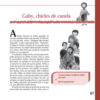 Gaby, chicles de canela


A        Gaby siempre le había gustado oír
cuando pasaban lista en la escuela. Si ella fue­
ra a la escuela, dirían: “Delgado Hernández,
Gabriela”; y ella respondería feliz: “Presente”.
A Gaby la habían sacado de la escuela hacía
algún tiempo. Su papá había perdido el traba­
jo y, ahora, ella tenía que ayudarlo vendiendo
dulces en una esquina.
   A mediodía, Gaby se iba a la escuela de Ki­
patla porque a la salida muchos niños y niñas
le compraban dulces. Siempre llegaba antes
del toque, se sentaba en la barda y se ponía
a escuchar la clase de quinto grado. Niños y
niñas de quinto la conocían y algunos la salu­
daban por la ventana. A la salida, le compra­
ban dulces; otros se acercaban sólo a platicar
con ella. Gaby se había hecho buena amiga
de varios niños y niñas de ese salón y le habían   Te harías amigo o amiga de Gaby?,
contado varias cosas de sus vidas. Un día, sus     ¿por qué?
amigos y amigas le preguntaron a qué escuela
iba. Gaby, apenada, les contestó que a ningu­      Qué le preguntarías?
na, que ella sólo vendía dulces.
   El profe Jacinto dejó al grupo de quinto una
tarea sobre los derechos de los niños y las ni-

                                                                                       67
 