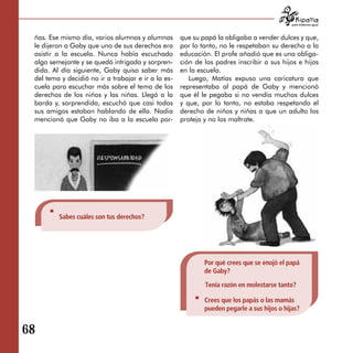 para tratarnos igual



 ñas. Ese mismo día, varios alumnos y alumnas        que su papá la obligaba a vender dulces y que,
 le dijeron a Gaby que uno de sus derechos era       por lo tanto, no le respetaban su derecho a la
 asistir a la escuela. Nunca había escuchado         educación. El profe añadió que es una obliga­
 algo semejante y se quedó intrigada y sorpren­      ción de los padres inscribir a sus hijos e hijas
 dida. Al día siguiente, Gaby quiso saber más        en la escuela.
 del tema y decidió no ir a trabajar e ir a la es­      Luego, Matías expuso una caricatura que
 cuela para escuchar más sobre el tema de los        representaba al papá de Gaby y mencionó
 derechos de los niños y las niñas. Llegó a la       que él le pegaba si no vendía muchos dulces
 barda y, sorprendida, escuchó que casi todos        y que, por lo tanto, no estaba respetando el
 sus amigos estaban hablando de ella. Nadia          derecho de niños y niñas a que un adulto los
 mencionó que Gaby no iba a la escuela por­          proteja y no los maltrate.




         Sabes cuáles son tus derechos?




                                                             Por qué crees que se enojó el papá
                                                             de Gaby?

                                                             Tenía razón en molestarse tanto?

                                                             Crees que los papás o las mamás
                                                             pueden pegarle a sus hijos o hijas?


68
 