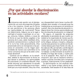 para tratarnos igual




¿Por qué abordar la discriminación
en las actividades escolares?

I    niciaremos esta sección con el plantea­
miento de una serie de preguntas dirigidas
                                                                        con discapacidad motriz tienen muchas difi­
                                                                        cultades para acceder a la escuela pues las
a las y los maestros: ¿crees que la forma                               instalaciones se construyeron sin tomarlos en
en que percibimos a las personas afecta                                 cuenta?, ¿las y los docentes de educación in­
sus oportunidades de crecimiento? Piensa                                dígena tienen las mismas oportunidades que
con detenimiento, ¿alguna vez se te negó o                              las y los docentes de educación no indígena?
restringió el acceso a participar en un jue­                               De seguro, al responder las preguntas
go, concurso, trabajo, etcétera, a causa de                             planteadas te percataste de que nuestra so­
la forma en que los demás juzgaban a las                                ciedad se ha organizado de manera que fa­
personas de tu sexo, edad, localidad, etnia,                            vorece que a las personas de ciertos grupos
condición socioeconómica o cualquier otra?                              se les relegue, excluya y margine, y después,
Si tú no lo has vivido personalmente, ¿has                              cuando esas personas no cuentan con los ele­
presenciado cómo se menosprecia a las per­                              mentos básicos para hacer frente a la vida, se
sonas sin conocerlas y se les niegan opor­                              les culpa por ello, por ejemplo, cuando alguien
tunidades de manera casi automática sin la                              señala que los indígenas son pobres porque
menor conciencia de que se les están vulne­                             no trabajan. La discriminación se ecuentra ex­
rando derechos?                                                         tendida a lo largo del mundo, y nuestro país
   Continúa con la reflexión: en la actuali­                            no es la excepción. Pero, ¿qué es la discri­
dad, ¿afecta la discriminación la forma en                              minación?, ¿por qué es necesario evitarla y
que ejerces tu profesión, tus oportunidades                             realizar acciones concretas para compensar
de crecimiento y tu ambiente laboral?, ¿has                             a quienes, históricamente, la han padecido?
tenido alumnas que abandonan la escuela                                    La discriminación es una conducta siste­
porque su familia considera que no es impor­                            mática3 y con fuerte arraigo cultural en las
tante que una mujer estudie?, ¿las y los niños                          sociedades. Está basada en la idea falsa de

    3
        Esto significa que no se trata de una conducta aislada, sino persistente, incluso, llega a ser metódica.


6
 