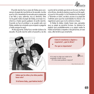 para tratarnos igual



   El profe Jacinto fue a casa de Gaby para con­       cuenta de la cortada que tenía en la cara. La llevó
vencer al papá de inscribirla en la escuela. Le dijo   a la clínica, donde la doctora que la curó le expli­
que la niña necesitaba la escuela para preparase       có que la niña podía ir a la Presidencia Municipal
y ser feliz y que, además, era su derecho. Esto        y “levantar un acta”, es decir, acusar a su papá de
no le gustó nada al papá de Gaby, se enojó mu­         maltrato para que las autoridades lo citaran y lo
chísimo y hasta quería golpear al profe Jacinto.       regañaran para que no lo volviera a hacer.
Cuando se fue el profesor y se quedó solo con              A Gaby le daba miedo hacer eso, pensaba
Gaby, estaba tan enojado que empezó a pegarle          que su papá se pondría furioso. La doctora le
y hasta sangre le sacó.                                explicó que probablemente a su papá nadie le
    Al día siguiente, Gaby fue a vender dulces a la    había ensañado a respetar a las personas; en ese
escuela. El profe Jacinto salió a buscarla y se dio    caso, ella tendría que enseñarle.



                                                                Cómo le enseñarías a alguien a
                                                                respetarte?, ¿qué le dirías?

                                                                 Por qué es importante?




                                                          A lo mejor es algo que nadie le ha
                                                          enseñado a hacer nunca.
                                                            ¿Y si las cosas pudieran mejorar?

                                                                                           Gaby, chicles de canela, p. 20.




         Sabías que los niños y las niñas pueden
         hacer esto?

         Si tú fueras Gaby, ¿qué habrías hecho?


                                                                                                                              69

 