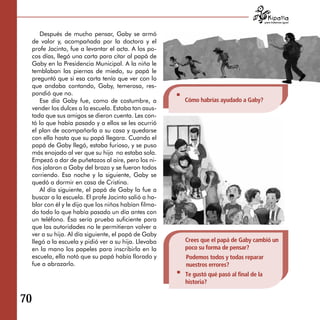 para tratarnos igual



        Después de mucho pensar, Gaby se armó
     de valor y, acompañada por la doctora y el
     profe Jacinto, fue a levantar el acta. A los po­
     cos días, llegó una carta para citar al papá de
     Gaby en la Presidencia Municipal. A la niña le
     temblaban las piernas de miedo, su papá le
     preguntó que si esa carta tenía que ver con lo
     que andaba contando, Gaby, temerosa, res­
     pondió que no.
        Ese día Gaby fue, como de costumbre, a           Cómo habrías ayudado a Gaby?
     vender los dulces a la escuela. Estaba tan asus­
     tada que sus amigos se dieron cuenta. Les con­
     tó lo que había pasado y a ellos se les ocurrió
     el plan de acompañarla a su casa y quedarse
     con ella hasta que su papá llegara. Cuando el
     papá de Gaby llegó, estaba furioso, y se puso
     más enojado al ver que su hija no estaba sola.
     Empezó a dar de puñetazos al aire, pero los ni­
     ños jalaron a Gaby del brazo y se fueron todos
     corriendo. Esa noche y la siguiente, Gaby se
     quedó a dormir en casa de Cristina.
        Al día siguiente, el papá de Gaby la fue a
     buscar a la escuela. El profe Jacinto salió a ha­
     blar con él y le dijo que los niños habían filma­
     do todo lo que había pasado un día antes con
     un teléfono. Ésa sería prueba suficiente para
     que las autoridades no le permitieran volver a
     ver a su hija. Al día siguiente, el papá de Gaby
     llegó a la escuela y pidió ver a su hija. Llevaba   Crees que el papá de Gaby cambió un
     en la mano los papeles para inscribirla en la       poco su forma de pensar?
     escuela, ella notó que su papá había llorado y      Podemos todos y todas reparar
     fue a abrazarlo.                                    nuestros errores?
                                                         Te gustó qué pasó al final de la
                                                         historia?

70
 