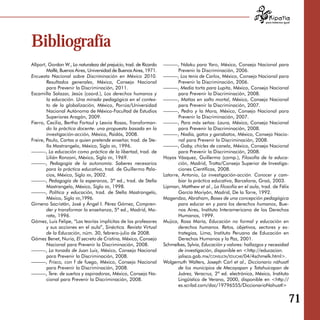 para tratarnos igual




Bibliografía
Allport, Gordon W., La naturaleza del prejuicio, trad. de Ricardo   ———, Ndaku para Yaro, México, Consejo Nacional para
        Malfé, Buenos Aires, Universidad de Buenos Aires, 1971.            Prevenir la Discriminación, 2006.
Encuesta Nacional sobre Discriminación en México 2010.              ———, Los tenis de Carlos, México, Consejo Nacional para
        Resultados generales, México, Consejo Nacional                     Prevenir la Discriminación, 2006.
        para Prevenir la Discriminación, 2011.                      ———, Media torta para Lupita, México, Consejo Nacional
Escamilla Salazar, Jesús (coord.), Los derechos humanos y                  para Prevenir la Discriminación, 2008.
        la educación. Una mirada pedagógica en el contex­           ———, Matías en salto mortal, México, Consejo Nacional
        to de la globalización, México, Porrúa/Universidad                 para Prevenir la Discriminación, 2007.
        Nacional Autónoma de México-Facultad de Estudios            ———, Pedro y la Mora, México, Consejo Nacional para
        Superiores Aragón, 2009.                                           Prevenir la Discriminación, 2007.
Fierro, Cecilia, Bertha Fortoul y Lesvia Rosas, Transforman­        ———, Para más señas: Laura, México, Consejo Nacional
        do la práctica docente: una propuesta basada en la                 para Prevenir la Discriminación, 2008.
        investigación-acción, México, Paidós, 2008.                 ———, Nadia, gatos y garabatos, México, Consejo Nacio­
Freire, Paulo, Cartas a quien pretende enseñar, trad. de Ste­              nal para Prevenir la Discriminación, 2008.
        lla Mastrangelo, México, Siglo xxi, 1996.                   ———, Gaby, chicles de canela, México, Consejo Nacional
———, La educación como práctica de la libertad, trad. de                   para Prevenir la Discriminación, 2008.
        Lilián Ronzoni, México, Siglo xxi, 1969.                    Hoyos Vásquez, Guillermo (comp.), Filosofía de la educa­
———, Pedagogía de la autonomía. Saberes necesarios                         ción, Madrid, Trotta/Consejo Superior de Investiga­
        para la práctica educativa, trad. de Guillermo Pala­               ciones Científicas, 2008.
        cios, México, Siglo xxi, 2002.                              Latorre, Antonio, La investigación-acción. Conocer y cam­
———, Pedagogía de la esperanza, 3ª ed., trad. de Stella                    biar la práctica educativa, Barcelona, Graó, 2003.
        Mastrangelo, México, Siglo xxi, 1998.                       Lipman, Matthew et al., La filosofía en el aula, trad. de Félix
———, Política y educación, trad. de Stella Mastrangelo,                    García Moriyón, Madrid, De la Torre, 1992.
        México, Siglo xxi,1996.                                     Magendzo, Abraham, Bases de una concepción pedagógica
Gimeno Sacristán, José y Ángel I. Pérez Gómez, Compren­                    para educar en y para los derechos humanos, Bue­
        der y transformar la enseñanza, 5ª ed., Madrid, Mo­                nos Aires, Instituto Interamericano de los Derechos
        rata, 1996.                                                        Humanos, 1999.
Gómez, Luis Felipe, “Las teorías implícitas de los profesores       Mujica, Rosa María, Educación no formal y educación en
        y sus acciones en el aula”, Sinéctica. Revista Virtual             derechos humanos. Retos, objetivos, sectores y es­
        de la Educación, núm. 30, febrero-julio de 2008.                   trategias, Lima, Instituto Peruano de Educación en
Gómez Benet, Nuria, El secreto de Cristina, México, Consejo                Derechos Humanos y la Paz, 2001.
        Nacional para Prevenir la Discriminación, 2008.             Schmelkes, Sylvia, Educación y valores: hallazgos y necesidad
———, La tonada de Juan Luis, México, Consejo Nacional                      de investigación, disponible en <http://educacion.
        para Prevenir la Discriminación, 2008.                             jalisco.gob.mx/consulta/educar/04/4schmelk.html>.
———, Frisco, con f de fuego, México, Consejo Nacional               Wolgemuth Walters, Joseph Carl et al., Diccionario náhuatl
        para Prevenir la Discriminación, 2008.                             de los municipios de Mecayapan y Tatahuicapan de
———, Tere: de sueños y aspiradoras, México, Consejo Na­                    Juárez, Veracruz, 2ª ed. electrónica, México, Instituto
        cional para Prevenir la Discriminación, 2008.                      Lingüístico de Verano, 2000, disponible en <http://
                                                                           es.scribd.com/doc/19796555/DiccionarioNahuatl>


                                                                                                                                          71
 