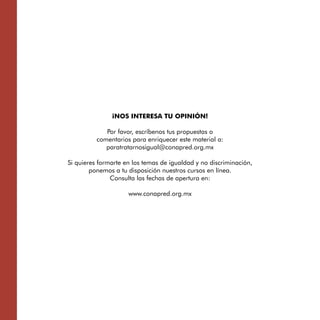 ¡NOS INTERESA TU OPINIÓN!

             Por favor, escríbenos tus propuestas o 

          comentarios para enriquecer este material a:

             paratratarnosigual@conapred.org.mx


Si quieres formarte en los temas de igualdad y no discriminación, 

        ponemos a tu disposición nuestros cursos en línea. 

               Consulta las fechas de apertura en:


                     www.conapred.org.mx

 