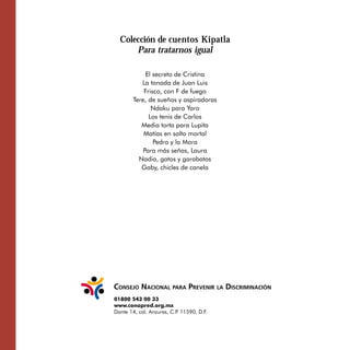 Colección de cuentos Kipatla

      Para tratarnos igual

             El secreto de Cristina

           La tonada de Juan Luis 

            Frisco, con F de fuego

        Tere, de sueños y aspiradoras 

               Ndaku para Yaro

              Los tenis de Carlos

           Media torta para Lupita

            Matías en salto mortal

                Pedro y la Mora 

            Para más señas, Laura

          Nadia, gatos y garabatos

           Gaby, chicles de canela





01800 543 00 33
www.conapred.org.mx
Dante 14, col. Anzures, C.P 11590, D.F.
                           .
 