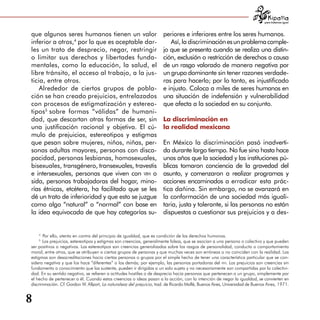 para tratarnos igual



que algunos seres humanos tienen un valor                              periores e inferiores entre los seres humanos.
inferior a otros,4 por lo que es aceptable dar­                           Así, la discriminación es un problema comple­
les un trato de desprecio, negar, restringir                           jo que se presenta cuando se realiza una distin­
o limitar sus derechos y libertades funda­                             ción, exclusión o restricción de derechos a causa
mentales, como la educación, la salud, el                              de un rasgo valorado de manera negativa por
libre tránsito, el acceso al trabajo, a la jus­                        un grupo dominante sin tener razones verdade­
ticia, entre otros.                                                    ras para hacerlo; por lo tanto, es injustificado
    Alrededor de ciertos grupos de pobla­                              e injusto. Coloca a miles de seres humanos en
ción se han creado prejuicios, entrelazados                            una situación de indefensión y vulnerabilidad
con procesos de estigmatización y estereo­                             que afecta a la sociedad en su conjunto.
tipos5 sobre formas “válidas” de humani­
dad, que descartan otras formas de ser, sin                            La discriminación en
una justificación racional y objetiva. El cú­                          la realidad mexicana
mulo de prejuicios, estereotipos y estigmas
que pesan sobre mujeres, niños, niñas, per­                            En México la discriminación pasó inadverti­
sonas adultas mayores, personas con disca­                             da durante largo tiempo. No fue sino hasta hace
pacidad, personas lesbianas, homosexuales,                             unos años que la sociedad y las instituciones pú­
bisexuales, transgénero, transexuales, travestis                       blicas tomaron conciencia de la gravedad del
e intersexuales, personas que viven con vih o                          asunto, y comenzaron a realizar programas y
sida, personas trabajadoras del hogar, mino­                           acciones encaminados a erradicar esta prác­
rías étnicas, etcétera, ha facilitado que se les                       tica dañina. Sin embargo, no se avanzará en
dé un trato de inferioridad y que esto se juzgue                       la conformación de una sociedad más iguali­
como algo “natural” o “normal” con base en                             taria, justa y tolerante, si las personas no están
la idea equivocada de que hay categorías su­                           dispuestas a cuestionar sus prejuicios y a des­


    4
       Por ello, atenta en contra del principio de igualdad, que es condición de los derechos humanos.
    5
      Los prejuicios, estereotipos y estigmas son creencias, generalmente falsas, que se asocian a una persona o colectivo y que pueden
ser positivos o negativos. Los estereotipos son creencias generalizadas sobre los rasgos de personalidad, conducta o comportamiento
moral, entre otros, que se atribuyen a ciertos grupos de personas y que muchas veces son erróneas o no coinciden con la realidad. Los
estigmas son desacreditaciones hacia ciertas personas o grupos por el simple hecho de tener una característica particular que se con­
sidera negativa y que los hace “diferentes” a los demás; por ejemplo, las personas portadoras del vih. Los prejuicios son creencias sin
fundamento o conocimiento que las sustente, pueden ir dirigidas a un solo sujeto y no necesariamente son compartidas por la colectivi­
dad. En su sentido negativo, se refieren a actitudes hostiles o de desprecio hacia personas que pertenecen a un grupo, simplemente por
el hecho de pertenecer a él. Cuando estas creencias o ideas pasan a la acción, con la intención de negar la igualdad, se convierten en
discriminación. Cf. Gordon W. Allport, La naturaleza del prejuicio, trad. de Ricardo Malfé, Buenos Aires, Universidad de Buenos Aires, 1971.


8
 