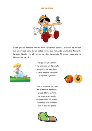 Las mentiras
Dicen que las mentiras son una mala costumbre. ¿Será? La verdad es que son
muy divertidas, como las de estos versos que nos contó un día doña María del
Refugio Verdín, en el rancho de San Sebastián El Álamo, municipio de
Encarnación de Díaz.
Yo iba por un caminito
y me encontré un duraznito
cargadito de guayabas.
Le tiré muchas pedradas
y cayeron tejocotes.
Vino el dueño de las uvas
me aventó un zapatazo.
¡Jesús, María y José!,
me pegaron en un pie,
me amarraron las muelas.
Renuncio a las ciruelas
que ni siquiera probé.
 