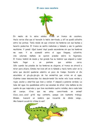 El coco coco cocotero
En medio de la selva estaba tirado un tronco de cocotero.
Hacía varios días que el huracán lo había derribado, y allí se quedó calladito
entre las yerbas. Tenía miedo de que vinieran los hombres con sus hachas a
hacerlo pedacitos. El tronco se sentía resbaloso y húmedo y eso le gustaba
muchísimo. Y pensó: ¡Qué bueno! Aquí puedo esconderme sin que los hombres
me vean. Y se acomodó entre el agua fangosa, calientita.
Una calurosa mañana se oyeron pisadas sobre la hojarasca.
El tronco tembló de miedo y tan grande fue su temblor que empezó a rodar
hasta llegar a un pantano que estaba cerca.
Sólo cuando las pisadas de los hombres se alejaron, el tronco se atrevió a
mirar para afuera. Estaba tan bien ahí en lo húmedo y hacía tanto calor en la
selva que decidió quedarse adentro un poco de tiempo. Durante el día
escuchaba el glu-glu-glu-glu de los animalitos que vivían en el agua.
¡Cuántas cosas desconocidas iba descubriendo! De noche veía luces verdes y
rojas, azules y amarillas que iban y venían. Y empezó a ponerse verdoso. La
lama del agua iba quedándose entre sus escamas de árbol. Una mañana se dio
cuenta de que respiraba y que iban naciéndole cuatro retoños, dos a cada lado
del cuerpo. ¡Creo que me estoy convirtiendo en animal!
¡Coco…coco…coco! gritó muy contento, aunque con bastante trabajo.
Mmmm… buscaré un nombre que recuerde de dónde vengo…
¡Me llamaré cocodrilo! ¿Cómo la ven?
 