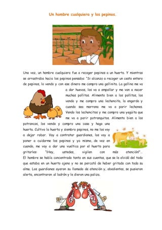 Un hombre cualquiera y los pepinos.
Una vez, un hombre cualquiera fue a recoger pepinos a un huerto. Y mientras
se arrastraba hacia los pepinos pensaba: “Si alcanzo a recoger un cesto entero
de pepinos, lo vendo y con ese dinero me compro una gallinita. La gallina me va
a dar huevos, los va a empollar y me van a nacer
muchos pollitos. Alimento bien a los pollitos, los
vendo y me compro una lechoncita, la engordo y
cuando sea marrana me va a parir lechones.
Vendo los lechoncitos y me compro una yegüita que
me va a parir potranquitos. Alimento bien a los
potrancos, los vendo y compro una casa y hago una
huerta. Cultivo la huerta y siembro pepinos, no me los voy
a dejar robar. Voy a contratar guardianes, los voy a
poner a cuidarme los pepinos y yo mismo, de vez en
cuando, me voy a dar una vueltica por el huerto para
gritarles: “¡Hey, ustedes, vigilen con más atención!”…
El hombre se había concentrado tanto en sus cuentas, que se le olvidó del todo
que estaba en un huerto ajeno y no se percató de haber gritado con toda su
alma. Los guardianes oyeron su llamado de atención y, obedientes, se pusieron
alerta, encontraron al ladrón y le dieron una paliza.
 