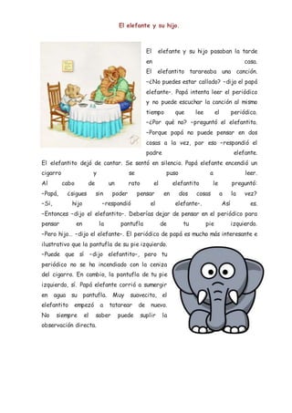 El elefante y su hijo.
El elefante y su hijo pasaban la tarde
en casa.
El elefantito tarareaba una canción.
–¿No puedes estar callado? –dijo el papá
elefante–. Papá intenta leer el periódico
y no puede escuchar la canción al mismo
tiempo que lee el periódico.
–¿Por qué no? –preguntó el elefantito.
–Porque papá no puede pensar en dos
cosas a la vez, por eso –respondió el
padre elefante.
El elefantito dejó de cantar. Se sentó en silencio. Papá elefante encendió un
cigarro y se puso a leer.
Al cabo de un rato el elefantito le preguntó:
–Papá, ¿sigues sin poder pensar en dos cosas a la vez?
–Si, hijo –respondió el elefante–. Así es.
–Entonces –dijo el elefantito–. Deberías dejar de pensar en el periódico para
pensar en la pantufla de tu pie izquierdo.
–Pero hijo… –dijo el elefante–. El periódico de papá es mucho más interesante e
ilustrativo que la pantufla de su pie izquierdo.
–Puede que sí –dijo elefantito–, pero tu
periódico no se ha incendiado con la ceniza
del cigarro. En cambio, la pantufla de tu pie
izquierdo, sí. Papá elefante corrió a sumergir
en agua su pantufla. Muy suavecito, el
elefantito empezó a tatarear de nuevo.
No siempre el saber puede suplir la
observación directa.
 