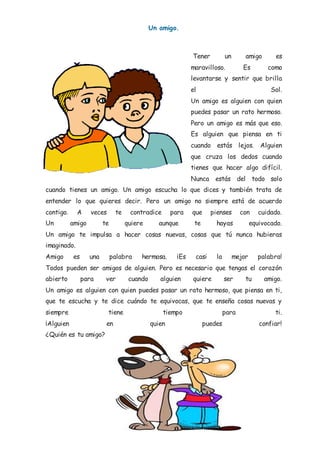 Un amigo.
Tener un amigo es
maravilloso. Es como
levantarse y sentir que brilla
el Sol.
Un amigo es alguien con quien
puedes pasar un rato hermoso.
Pero un amigo es más que eso.
Es alguien que piensa en ti
cuando estás lejos. Alguien
que cruza los dedos cuando
tienes que hacer algo difícil.
Nunca estás del todo solo
cuando tienes un amigo. Un amigo escucha lo que dices y también trata de
entender lo que quieres decir. Pero un amigo no siempre está de acuerdo
contigo. A veces te contradice para que pienses con cuidado.
Un amigo te quiere aunque te hayas equivocado.
Un amigo te impulsa a hacer cosas nuevas, cosas que tú nunca hubieras
imaginado.
Amigo es una palabra hermosa. ¡Es casi la mejor palabra!
Todos pueden ser amigos de alguien. Pero es necesario que tengas el corazón
abierto para ver cuando alguien quiere ser tu amigo.
Un amigo es alguien con quien puedes pasar un rato hermoso, que piensa en ti,
que te escucha y te dice cuándo te equivocas, que te enseña cosas nuevas y
siempre tiene tiempo para ti.
¡Alguien en quien puedes confiar!
¿Quién es tu amigo?
 