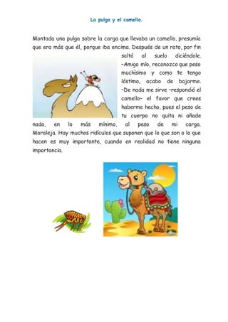La pulga y el camello.
Montada una pulga sobre la carga que llevaba un camello, presumía
que era más que él, porque iba encima. Después de un rato, por fin
saltó al suelo diciéndole.
–Amigo mío, reconozco que peso
muchísimo y como te tengo
lástima, acabo de bajarme.
–De nada me sirve –respondió el
camello– el favor que crees
haberme hecho, pues el peso de
tu cuerpo no quita ni añade
nada, en lo más mínimo, al peso de mi carga.
Moraleja. Hay muchos ridículos que suponen que lo que son o lo que
hacen es muy importante, cuando en realidad no tiene ninguna
importancia.
 