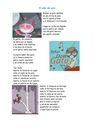 El señor don gato.
Estaba un gato sentado
en una sillita de palo
con el zapato picado
y el sombrero a la francesa.
Llegaron cartas de España
que si quería ser casado
con una gata morisca
de copete colorado.
El gatito, de contento,
se subió por un tejado
y se rompió tres costillas.
a las doce de la noche
ya el gatito había expirado.
Ya murió señor don gato,
ya lo llevan a enterrar
entre cuatro zopilotes
y un ratón de sacristán.
Ton, tolón,
muerto lo llevan en un cajón;
como el cajón es de palo,
muerto lo llevan en un caballo;
como el caballo es torsillo,
muerto lo llevan en un castillo;
como el castillo es de fuego,
muerto lo llevan en un borrego;
como el borrego es de lana,
muerto lo llevan en una cama;
como la cama es de aceite,
muerto lo llevan a San Vicente;
San Vicente está cerrado,
sale el diablo a repicar
y les da de merendar
guajolotes en conserva
y lagartijas en pipián.
 