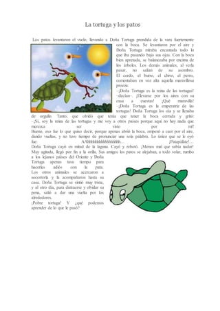 La tortuga y los patos
Los patos levantaron el vuelo, llevando a Doña Tortuga prendida de la vara fuertemente
con la boca. Se levantaron por el aire y
Doña Tortuga miraba encantada todo lo
que iba pasando bajo sus ojos. Con la boca
bien apretada, se balanceaba por encima de
los árboles. Los demás animales, al verla
pasar, no salían de su asombro.
El cerdo, el burro, el chivo, el perro,
comentaban en voz alta aquella maravillosa
proeza:
–¡Doña Tortuga es la reina de las tortugas!
–decían–. ¡Elevarse por los aires con su
casa a cuestas! ¡Qué maravilla!
–¡Doña Tortuga es la emperatriz de las
tortugas! Doña Tortuga los oía y se llenaba
de orgullo. Tanto, que olvidó que tenía que tener la boca cerrada y gritó:
–¡Sí, soy la reina de las tortugas y me voy a otros países porque aquí no hay nada que
merezca ser visto por mí!
Bueno, eso fue lo que quiso decir, porque apenas abrió la boca, empezó a caer por el aire,
dando vueltas, y no tuvo tiempo de pronunciar una sola palabra. Lo único que se le oyó
fue: AAhhhhhhhhhhhhhhhhh… ¡Patapáfate!…
Doña Tortuga cayó en mitad de la laguna. Cayó y rebotó. ¡Menos mal que sabía nadar!
Muy agitada, llegó por fin a la orilla. Sus amigos los patos se alejaban, a todo volar, rumbo
a los lejanos países del Oriente y Doña
Tortuga apenas tuvo tiempo para
hacerles adiós con la pata.
Los otros animales se acercaron a
socorrerla y la acompañaron hasta su
casa. Doña Tortuga se sintió muy triste,
y al otro día, para distraerse y olvidar su
pena, salió a dar una vuelta por los
alrededores.
¡Pobre tortuga! Y ¿qué podemos
aprender de lo que le pasó?
 