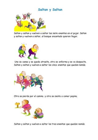 Saltan y Saltan
Saltan y saltan y vuelven a saltar los siete enanitos en el pajar. Saltan
y saltan y vuelven a saltar, al bosque encantado quieren llegar.
Uno se cansa y se queda atrasito, otro se enferma y se va despacito.
Saltan y saltan y vuelven a saltar los cinco enanitos que quedan nomás.
Otro se pierde por el camino. y otro se sienta a comer pepino.
Saltan y saltan y vuelven a saltar los tres enanitos que quedan nomás.
 
