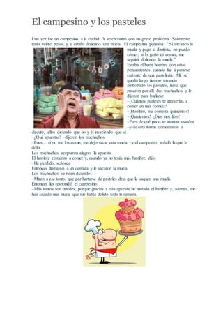 El campesino y los pasteles
Una vez fue un campesino a la ciudad. Y se encontró con un grave problema. Solamente
tenía veinte pesos, y le estaba doliendo una muela. El campesino pensaba: ” Si me saco la
muela y pago al dentista, no puedo
comer; si lo gasto en comer, me
seguirá doliendo la muela.”
Estaba el buen hombre con estos
pensamientos cuando fue a pararse
enfrente de una pastelería. Allí se
quedó largo tiempo mirando
embobado los pasteles, hasta que
pasaron por allí dos muchachos y le
dijeron para burlarse:
–¿Cuántos pasteles te atreverías a
comer en una comida?
–¡Hombre, me comería quinientos!
–¡Quinientos! ¡Dios nos libre!
–Pues de qué poco se asustan ustedes
–y de esta forma comenzaron a
discutir, ellos diciendo que no y él insistiendo que sí.
–¿Qué apuestas? –dijeron los muchachos.
–Pues… si no me los como, me dejo sacar esta muela –y el campesino señaló la que le
dolía.
Los muchachos aceptaron alegres la apuesta.
El hombre comenzó a comer y, cuando ya no tenía más hambre, dijo:
–He perdido, señores.
Entonces llamaron a un dentista y le sacaron la muela.
Los muchachos se reían diciendo:
–Miren a ese tonto, que por hartarse de pasteles deja que le saquen una muela.
Entonces les respondió el campesino:
–Más tontos son ustedes, porque gracias a esta apuesta he matado el hambre y, además, me
han sacado una muela que me había dolido toda la semana.
 