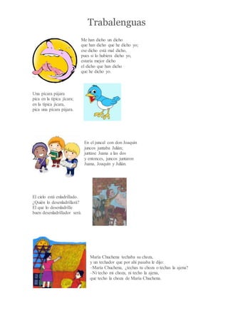 Trabalenguas
Me han dicho un dicho
que han dicho que he dicho yo;
ese dicho está mal dicho,
pues si lo hubiera dicho yo,
estaría mejor dicho
el dicho que han dicho
que he dicho yo.
Una pícara pájara
pica en la típica jícara;
en la típica jícara,
pica una pícara pájara.
En el juncal con don Joaquín
juncos juntaba Julián;
juntase Juana a las dos
y entonces, juncos juntaron
Juana, Joaquín y Julián.
El cielo está enladrillado.
¿Quién lo desenladrillará?
El que lo desenladrille
buen desenladrillador será.
María Chuchena techaba su choza,
y un techador que por ahí pasaba le dijo:
–María Chuchena, ¿techas tu choza o techas la ajena?
–Ni techo mi choza, ni techo la ajena,
que techo la choza de María Chuchena.
 