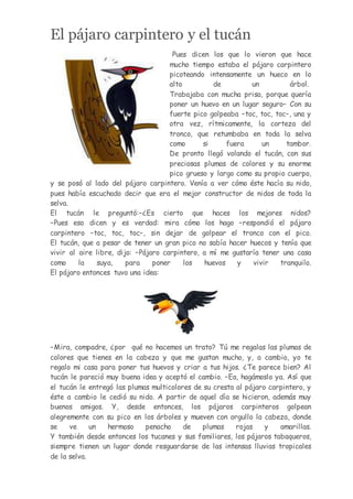 El pájaro carpintero y el tucán
Pues dicen los que lo vieron que hace
mucho tiempo estaba el pájaro carpintero
picoteando intensamente un hueco en lo
alto de un árbol.
Trabajaba con mucha prisa, porque quería
poner un huevo en un lugar seguro– Con su
fuerte pico golpeaba –toc, toc, toc–, una y
otra vez, rítmicamente, la corteza del
tronco, que retumbaba en toda la selva
como si fuera un tambor.
De pronto llegó volando el tucán, con sus
preciosas plumas de colores y su enorme
pico grueso y largo como su propio cuerpo,
y se posó al lado del pájaro carpintero. Venía a ver cómo éste hacía su nido,
pues había escuchado decir que era el mejor constructor de nidos de toda la
selva.
El tucán le preguntó:–¿Es cierto que haces los mejores nidos?
–Pues eso dicen y es verdad: mira cómo los hago –respondió el pájaro
carpintero –toc, toc, toc–, sin dejar de golpear el tronco con el pico.
El tucán, que a pesar de tener un gran pico no sabía hacer huecos y tenía que
vivir al aire libre, dijo: –Pájaro carpintero, a mí me gustaría tener una casa
como la suya, para poner los huevos y vivir tranquilo.
El pájaro entonces tuvo una idea:
–Mira, compadre, ¿por qué no hacemos un trato? Tú me regalas las plumas de
colores que tienes en la cabeza y que me gustan mucho, y, a cambio, yo te
regalo mi casa para poner tus huevos y criar a tus hijos. ¿Te parece bien? Al
tucán le pareció muy buena idea y aceptó el cambio. –Ea, hagámoslo ya. Así que
el tucán le entregó las plumas multicolores de su cresta al pájaro carpintero, y
éste a cambio le cedió su nido. A partir de aquel día se hicieron, además muy
buenos amigos. Y, desde entonces, los pájaros carpinteros golpean
alegremente con su pico en los árboles y mueven con orgullo la cabeza, donde
se ve un hermoso penacho de plumas rojas y amarillas.
Y también desde entonces los tucanes y sus familiares, los pájaros tabaqueros,
siempre tienen un lugar donde resguardarse de las intensas lluvias tropicales
de la selva.
 