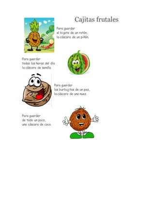 Cajitas frutales
Para guardar
el bigote de un ratón,
la cáscara de un piñón.
Para guardar
todas las horas del día
la cáscara de sandía.
Para guardar
las burbujitas de un pez,
la cáscara de una nuez.
Para guardar
de todo un poco,
una cáscara de coco.
 