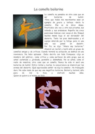 La camella bailarina
La camella no pensaba en otra cosa que en
ser bailarina de ballet.
–Para que todos mis movimientos sean un
ejemplo de gracia y belleza –decía la
camella–. Ése es mi único deseo.
Practicaba una vez y otra sus piruetas, sus
relevés y sus arabescos. Repetía las cinco
posiciones básicas cien veces al día. Ensayó
muchos meses bajo el sol abrasador del
desierto. Tenía los pies destrozados y el
cuerpo dolorido por la fatiga, pero ni una
sola vez pensó en desistir.
Por fin, se dijo: “Ahora soy bailarina.”
Anunció un recital y bailó ante un grupo de
camellos amigos y de críticos. Cuando terminó su actuación, se deshizo en una
reverencia. No hubo aplausos. –Debo decirle con toda franqueza –dijo un
miembro del público–, como crítico y como portavoz de este grupo, que es
usted cachetuda y jorobada, grandota y desmañada. No es usted, como el
resto de nosotros, otra cosa que un camello. Nunca ha sido ni será una
bailarina de ballet. Entre risitas y burlas, la concurrencia se disolvió por las
arenas del desierto. ¡Qué equivocados están! –se dijo la camella–. He trabajado
duro. No cabe duda de que soy una magnífica bailarina. Bailaré y bailaré, sólo
para mí. Así lo hizo, y disfrutó muchos años.
Quien se quiere a sí mismo es feliz.
 