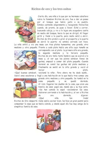 Ricitos de oro y los tres ositos
Cierto día, una niña a la que por su hermosa cabellera
rubia le llamaban Ricitos de oro, fue a dar un paseo
por el bosque que había junto a su pueblo.
Estaba cantando alegremente y recogiendo florecillas
cuando, de pronto, se puso a llover. Echó a correr,
buscando cobijo, y vio a lo lejos una acogedora casita
en medio del bosque, hacia la que se dirigió. Al llegar
gritó y llamó a la puerta, pero nadie salió a abrir.
Ricitos de Oro probó a girar el picaporte y la puerta
se abrió la puerta: no estaba cerrada con llave.
La niña entró y vio una mesa con tres platos humeantes; uno grande, otro
mediano y otro pequeño. Frente a cada plato había una silla cuyo tamaño se
correspondía con el plato: la primera silla era grande,
la segunda mediana y la tercera pequeña.
Ricitos de oro tenía tanta hambre que se acercó a la
mesa y, al ver que los platos estaban llenos de
gachas, empezó a comer del plato pequeño. Cuando
terminó se comió las gachas del plato mediano y
finalmente se sentó en la silla grande y vació el
tercer plato.
–¡Qué buenas estaban!, –exclamó la niña–. Pero ahora me ha dado sueño…
Subió unas escaleras y llegó a una habitación en la que había tres camas; una
grande otra mediana y otra pequeña. Se tumbó en la
cama pequeña y se quedó dormida.
Al rato llegaron los dueños de la casa, que eran una
familia de osos: papá oso, mamá osa y su hijo osito.
–¡Se han comido la sopa! –exclamaron los osos.
Subieron corriendo a la habitación y, al ver a Ricitos
de oro dormida, dijeron:
–¡Qué niña tan linda!
Ricitos de Oro despertó. Como sabía cocinar bien, les hizo un gran pastel para
compensar la sopa que se había comido, y desde aquel día fue muy amiga de la
simpática familia de osos.
 