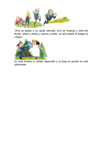 Otro se pasma y se queda dormido, otro se tropieza y está mal
herido. Saltan y saltan y vuelven a saltar, un solo enanito al bosque va
a llegar.
La reina Enanita lo estaba esperando y la boda en grande se está
celebrando.
 