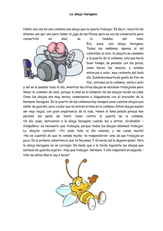 La abeja haragana
Había una vez en una colmena una abeja que no quería trabajar. Es decir, recorría los
árboles uno por uno para tomar el jugo de las flores; pero en vez de conservarlo para
convertirlo en miel, se lo tomaba del todo.
Era, pues, una abeja haragana.
Todas las mañanas, apenas el sol
calentaba el aire, la abejita se asomaba
a la puerta de la colmena, veía que hacía
buen tiempo, se peinaba con las patas,
como hacen las moscas, y echaba
entonces a volar, muy contenta del lindo
día. Zumbaba muerta de gusto de flor en
flor, entraba en la colmena, volvía a salir
y así se la pasaba todo el día, mientras las otras abejas se mataban trabajando para
llenar la colmena de miel, porque la miel es el alimento de las abejas recién nacidas.
Como las abejas son muy serias, comenzaron a disgustarse con el proceder de la
hermana haragana. En la puerta de las colmenas hay siempre unas cuantas abejas que
están de guardia, para cuidar que no entren bichos en la colmena. Estas abejas suelen
ser muy viejas, con gran experiencia de la vida, tienen el lomo pelado porque han
perdido los pelos de tanto rozar contra la puerta de la colmena.
Un día, pues, detuvieron a la abeja haragana cuando iba a entrar, diciéndole: –
Compañera: es necesario que trabajes, porque todas las abejas debemos trabajar.
La abejita contestó: –¡Yo ando todo el día volando, y me canso mucho!
–No es cuestión de que te canses mucho –le respondieron– sino de que trabajes un
poco. Es la primera advertencia que te hacemos. Y diciendo así la dejaron pasar. Pero
la abeja haragana no se corregía. De modo que a la tarde siguiente las abejas que
estaban de guardia dijeron: –Hay que trabajar, hermana. Y ella respondió en seguida –
¡Uno de estos días lo voy a hacer!
 