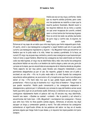 El hombre feliz
Había una vez un rey viejo y enfermo. Sabía
que su muerte estaba próxima, pero como
era tan poderoso se resistía a creer que la
muerte pudiera llevárselo. Mandó reunir a
los mejores médicos de su reino y cuando
vio que eran incapaces de curarlo, ordenó
venir a otros tantos de tierras muy lejanas.
Pero no sirvió de nada: se estaba muriendo
de puro viejo y contra eso, le dijeron, no
había cura posible.
Entonces el rey supo de un sabio que vivía muy lejos y que tenía respuesta para todo.
Al punto, envió a sus mensajeros a preguntar a aquel hombre qué era lo que podía
curarlo. Los mensajeros regresaron y dijeron: ―Su Majestad tiene que encontrar un
hombre que no le pida nada a la vida, tomar su camisa y ponérsela. Si lo hace, se
curará. El viejo rey se puso muy contento y envió a sus consejeros a que buscaran por
todo el reino a aquel hombre. Mientras los consejeros se iban adentrando en tierras
cada vez más lejanas, el viejo rey se debilitaba más y más. Una noche los consejeros
escucharon hablar en voz alta a un hombre de rostro alegre y sano con una jarra de
cerveza en la mano, que se encontraba en una esquina de la taberna donde se alojaban.
Tenía aspecto de ser muy pobre, pues llevaba una chaqueta remendada y unos
pantalones desgastados ya por el uso. De repente, golpeó la mesa con el puño y
exclamó en voz alta: ―¡Yo no le pido nada más a la vida! Cuando los consejeros
escucharon estas palabras, se acercaron a él y le suplicaron que fuera con ellos para
salvar al rey. ―¡Te hará más rico que lo que jamás hayas podido soñar! ―le
prometieron. ―Pero si ya soy lo bastante rico ―dijo feliz el hombre―. Tengo todo lo
que puedo necesitar. Nadie pudo convencerle y los consejeros empezaron a
desesperarse y optaron por ir rellenando con cerveza la copa del hombre varias veces
hasta que éste cayó en un profundo sueño. Entonces, lo metieron en su carruaje y lo
condujeron rápidamente hasta el palacio del rey. El anciano rey, muy debilitado,
levantó una mano: ―¡Dadme su camisa! ―ordenó―. Me la pondré y así volveré a
encontrarme del todo bien. ―¡Oh, Majestad! ―exclamaron los consejeros―. Parece
que este loco feliz no lleva puesta camisa alguna... Entonces, el anciano rey dejó
escapar un largo y conmovedor gemido y murió. Tan sólo entonces los consejeros
entendieron el significado último de las palabras del sabio: no hay en el mundo
persona alguna que tenga todo lo que desea, y ni siquiera los reyes pueden vivir para
siempre.
 