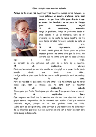 Cómo corregir a una maestra malvada
Aunque no lo crean, las maestras y los maestros somos seres humanos. A
veces estamos un poquito gruñones, pero, casi
siempre, lo que hace falta para descubrir que
no somos tan terribles es un poco de tiempo
¡para conocernos mejor!
13 de septiembre, miércoles
Tengo un problema. Tengo un problema desde el
lunes pasado. Y ya es miércoles. Este es mi
problema: no me gusta la nueva maestra. Se ríe
poco, lanza miradas feroces y además, su bata es
de color gris.
14 de septiembre, jueves
A veces siento ganas de llorar, pero no quiero
empezar porque me entra aire por la boca. No
conviene que te entre aire por la boca: produce
hipo o dolor de tripa.
Mi corazón se está volviendo del color de la bata de la maestra.
15 de septiembre, viernes
Pablo me ha contado un secreto: anoche se hizo pipí en la cama. No le había
pasado desde que tenía tres años...
Le dije: ―No te preocupes, Pablo. Yo una vez soñé que estaba en el excusado y
mojé la cama.
Pero en realidad lo que pensé fue esto otro: ―No me extraña que te hayas
hecho pipí, ¡con la mirada que te echó ayer la maestra!
16 de septiembre, sábado
Siento pena por Pablo. Siento pena por mí misma. Creo que escribiré un poema.
18 de septiembre, lunes
Que sorpresa me llevé hoy: la maestra nos dio una clase divertida; todo el
grupo estaba sorprendido de lo contenta que estaba. Creo que necesito
conocerla mejor, porque no es tan gruñona como yo creía.
¿Cómo salir de este problema, cómo corregir a una maestra que no es la mejor
de las maestras posibles? Los que quieran saberlo van a tener que leer este
libro. Luego se los presto.
 