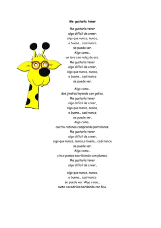 Me gustaría tener
Me gustaría tener
algo difícil de creer,
algo que nunca, nunca,
o bueno... casi nunca
se puede ver.
Algo como...
un loro con reloj de oro.
Me gustaría tener
algo difícil de creer,
algo que nunca, nunca,
o bueno... casi nunca
se puede ver.
Algo como...
dos jirafas leyendo con gafas.
Me gustaría tener
algo difícil de creer,
algo que nunca, nunca,
o bueno... casi nunca
se puede ver.
Algo como...
cuatro ratones comprando pantalones.
Me gustaría tener
algo difícil de creer,
algo que nunca, nunca,o bueno... casi nunca
se puede ver.
Algo como...
cinco pumas escribiendo con plumas.
Me gustaría tener
algo difícil de creer,
algo que nunca, nunca,
o bueno... casi nunca
se puede ver. Algo como...
siete cocodrilos bordando con hilo.
 