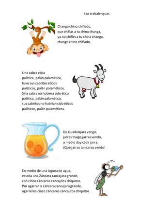 Los trabalenguas
Chango chino chiflado,
que chiflas a tu china changa,
ya no chifles a tu china changa,
chango chino chiflado.
Una cabra ética
palética, palán palamética,
tuvo sus cabritos éticos
paléticos, palán palaméticos.
Si la cabra no hubiera sido ética
palética, palán palamética,
sus cabritos no habrían sido éticos
paléticos, palán palaméticos.
De Guadalajara vengo,
jarras traigo,jarrasvendo,
a medio doy cada jarra.
¡Qué jarras tan caras vendo!
En medio de una laguna de agua,
estaba una Záncara zancajara grande,
con cinco záncaros zancajitos chiquitos.
Por agarrar la záncara zancajara grande,
agarrélos cinco záncaros zancajitos chiquitos.
 