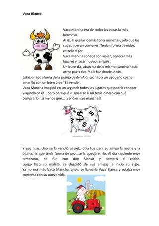 Vaca Blanca
Vaca Manchaera de todas las vacas la más
hermosa.
Al igual que las demás tenía manchas, sólo que las
suyas no eran comunes. Tenían forma de nube,
estrella y pez.
Vaca Manchasoñaba con viajar, conocer más
lugares y hacer nuevos amigos.
Un buen día, aburrida de lo mismo, caminó hacia
otros pastizales. Y allí fue donde lo vio.
Estacionado afuera de la granja de don Alonso, había un pequeño coche
amarillo con un letrero de "Se vende".
Vaca Manchaimaginó en un segundo todos los lugares que podría conocer
viajando en él... pero para qué ilusionarsesi no tenía dinero con qué
comprarlo... a menos que... ¡vendiera sus manchas!
Y eso hizo. Una se la vendió al cielo, otra fue para su amiga la noche y la
última, la que tenía forma de pez...se la quedó el río. Al día siguiente muy
temprano, se fue con don Alonso y compró el coche.
Luego hizo su maleta, se despidió de sus amigas...e inició su viaje.
Ya no era más Vaca Mancha, ahora se llamaría Vaca Blanca y estaba muy
contenta con su nueva vida.
 