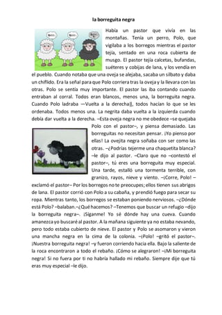la borreguita negra
Había un pastor que vivía en las
montañas. Tenía un perro, Polo, que
vigilaba a los borregos mientras el pastor
tejía, sentado en una roca cubierta de
musgo. El pastor tejía calcetas, bufandas,
suéteres y cobijas de lana, y los vendía en
el pueblo. Cuando notaba que una oveja se alejaba, sacaba un silbato y daba
un chiflido. Era la señal para que Polo corriera tras la oveja y la llevara con las
otras. Polo se sentía muy importante. El pastor las iba contando cuando
entraban al corral. Todos eran blancos, menos una, la borreguita negra.
Cuando Polo ladraba ―Vuelta a la derecha‖, todos hacían lo que se les
ordenaba. Todos menos una. La negrita daba vuelta a la izquierda cuando
debía dar vuelta a la derecha. –Esta oveja negra no me obedece –se quejaba
Polo con el pastor–, y piensa demasiado. Las
borreguitas no necesitan pensar. ¡Yo pienso por
ellas! La ovejita negra soñaba con ser como las
otras. –¿Podrías tejerme una chaquetita blanca?
–le dijo al pastor. –Claro que no –contestó el
pastor–, tú eres una borreguita muy especial.
Una tarde, estalló una tormenta terrible, con
granizo, rayos, nieve y viento. –¡Corre, Polo! –
exclamó el pastor– Por los borregos no te preocupes; ellos tienen sus abrigos
de lana. El pastor corrió con Polo a su cabaña, y prendió fuego para secar su
ropa. Mientras tanto, los borregos se estaban poniendo nerviosos. –¿Dónde
está Polo? –balaban.–¿Quéhacemos? –Tenemos que buscar un refugio –dijo
la borreguita negra–. ¡Síganme! Yo sé dónde hay una cueva. Cuando
amanezcayo buscaréal pastor. A la mañana siguiente ya no estaba nevando,
pero todo estaba cubierto de nieve. El pastor y Polo se asomaron y vieron
una mancha negra en la cima de la colonia. –¡Polo! –gritó el pastor–.
¡Nuestra borreguita negra! –y fueron corriendo hacia ella. Bajo la saliente de
la roca encontraron a todo el rebaño. ¡Cómo se alegraron! –¡Mi borreguita
negra! Si no fuera por ti no habría hallado mi rebaño. Siempre dije que tú
eras muy especial –le dijo.
 