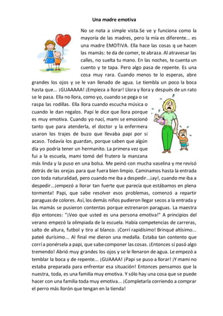 Una madre emotiva
No se nota a simple vista.Se ve y funciona como la
mayoría de las madres, pero la mía es diferente... es
una madre EMOTIVA. Ella hace las cosas q ue hacen
las mamás: te da de comer, te abraza. Al atravesar las
calles, no suelta tu mano. En las noches, te cuenta un
cuento y te tapa. Pero algo pasa de repente. Es una
cosa muy rara. Cuando menos te lo esperas, abre
grandes los ojos y se le van llenado de agua. Le tiembla un poco la boca
hasta que... ¡GUAAAAA! ¡Empieza a llorar! Llora y llora y después de un rato
se le pasa. Ella no llora, como yo, cuando se pega o se
raspa las rodillas. Ella llora cuando escucha música o
cuando le dan regalos. Papi le dice que llora porque
es muy emotiva. Cuando yo nací, mami se emocionó
tanto que para atenderla, el doctor y la enfermera
usaron los trajes de buzo que llevaba papi por si
acaso. Todavía los guardan, porque saben que algún
día yo podría tener un hermanito. La primera vez que
fui a la escuela, mami tomó del frutero la manzana
más linda y la puso en una bolsa. Me peinó con mucha vaselina y me revisó
detrás de las orejas para que fuera bien limpio. Caminamos hasta la entrada
con toda naturalidad, pero cuando me iba a despedir...¡ay!, cuando me iba a
despedir...¡empezó a llorar tan fuerte que parecía que estábamos en plena
tormenta! Papi, que sabe resolver esos problemas, comenzó a repartir
paraguas de colores. Así, los demás niños pudieron llegar secos a la entrada y
las mamás se pusieron contentas porque estrenaron paraguas. La maestra
dijo entonces: "¡Veo que usted es una persona emotiva!" A principios del
verano empezó la olimpiada de la escuela. Había competencias de carreras,
salto de altura, futbol y tiro al blanco. ¡Corrí rapidísimo! Brinqué altísimo...
pateé durísimo... Al final me dieron una medalla. Estaba tan contento que
corría ponérsela a papi, que sabecomponer las cosas. ¡Entonces sí pasó algo
tremendo! Abrió muy grandes los ojos y se le llenaron de agua. Le empezó a
temblar la boca y de repente... ¡GUAAAA! ¡Papi se puso a llorar! ¡Y mami no
estaba preparada para enfrentar esa situación! Entonces pensamos que la
nuestra, toda, es una familia muy emotiva. Y sólo hay una cosa que se puede
hacer con una familia toda muy emotiva... ¡Completarla corriendo a comprar
el perro más llorón que tengan en la tienda!
 