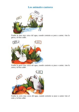 Los animales cantores
Estaba la rana muy cerca del agua, cuando contenta se puso a cantar, vino la
garza y la hizo callar.
Estaba la garza muy cerca del agua, cuando contenta se puso a cantar, vino la
zorra y la hizo callar.
Estaba la zorra muy cerca del agua, cuando contenta se puso a cantar vino el
osito y la hizo callar.
 