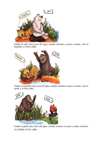 Estaba el osito muy cerca del agua, cuando contento se puso a cantar, vino el
leopardo y lo hizo callar.
Estaba el leopardo muy cerca del agua, cuando contento se puso a cantar, vino el
gorila y lo hizo callar.
Estaba el gorila muy cerca del agua, cuando contento se puso a cantar, entonces
ni el diablo lo hizo callar.
 