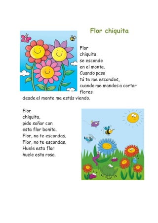 Flor chiquita
Flor
chiquita
se esconde
en el monte.
Cuando paso
tú te me escondes,
cuando me mandas a cortar
flores
desde el monte me estás viendo.
Flor
chiquita,
pido soñar con
esta flor bonita.
Flor, no te escondas.
Flor, no te escondas.
Huele esta flor
huele esta rosa.
 