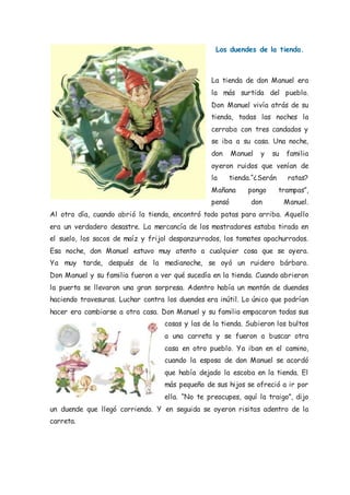 Los duendes de la tienda.
La tienda de don Manuel era
la más surtida del pueblo.
Don Manuel vivía atrás de su
tienda, todas las noches la
cerraba con tres candados y
se iba a su casa. Una noche,
don Manuel y su familia
oyeron ruidos que venían de
la tienda.“¿Serán ratas?
Mañana pongo trampas”,
pensó don Manuel.
Al otro día, cuando abrió la tienda, encontró todo patas para arriba. Aquello
era un verdadero desastre. La mercancía de los mostradores estaba tirada en
el suelo, los sacos de maíz y frijol despanzurrados, los tomates apachurrados.
Esa noche, don Manuel estuvo muy atento a cualquier cosa que se oyera.
Ya muy tarde, después de la medianoche, se oyó un ruidero bárbaro.
Don Manuel y su familia fueron a ver qué sucedía en la tienda. Cuando abrieron
la puerta se llevaron una gran sorpresa. Adentro había un montón de duendes
haciendo travesuras. Luchar contra los duendes era inútil. Lo único que podrían
hacer era cambiarse a otra casa. Don Manuel y su familia empacaron todas sus
cosas y las de la tienda. Subieron los bultos
a una carreta y se fueron a buscar otra
casa en otro pueblo. Ya iban en el camino,
cuando la esposa de don Manuel se acordó
que había dejado la escoba en la tienda. El
más pequeño de sus hijos se ofreció a ir por
ella. “No te preocupes, aquí la traigo”, dijo
un duende que llegó corriendo. Y en seguida se oyeron risitas adentro de la
carreta.
 