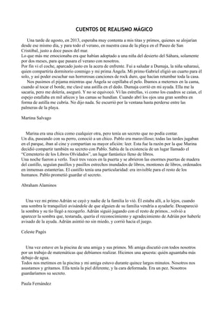 CUENTOS DE REALISMO MÁGICO
Una tarde de agosto, en 2013, esperaba muy contenta a mis titas y primos, quienes se alojarían
desde ese mismo día, y para todo el verano, en nuestra casa de la playa en el Paseo de San
Cristóbal, justo a doce pasos del mar.
Lo que más me emocionaba era que habían adoptado a una niña del desierto del Sáhara, solamente
por dos meses, para que pasara el verano con nosotros.
Por fin vi el coche, aparcado justo en la acera de enfrente. Fui a saludar a Dumaja, la niña saharaui,
quien compartiría dormitorio conmigo y mi prima Ángela. Mi primo Gabriel eligió un cuarto para él
solo, y así poder escuchar sus horrorosas canciones de rock duro, que hacían retumbar toda la casa.
Nos pusimos el pijama mientras que Ángela se cepillaba el pelo. Íbamos a meternos en la cama,
cuando al tocar el borde, me clavé una astilla en el dedo. Dumaja corrió en mi ayuda. Ella me la
sacaría, pero me dolería, aseguró. Y no se equivocó. Ví las estrellas, vi como los cuadros se caían, el
espejo estallaba en mil añicos y las camas se hundían. Cuando abrí los ojos una gran sombra en
forma de astilla me cubría. No dijo nada. Se escurrió por la ventana hasta perderse entre las
palmeras de la playa.
Martina Salvago
Marina era una chica como cualquier otra, pero tenía un secreto que no podía contar.
Un día, paseando con su perro, conoció a un chico. Pablo era maravilloso; todas las tardes jugaban
en el parque, iban al cine y compartían su mayor afición: leer. Esta fue la razón por la que Marina
decidió compartir también su secreto con Pablo. Sabía de la existencia de un lugar llamado el
“Cementerio de los Libros Olvidados”, un lugar fantástico lleno de libros.
Una noche fueron a verlo. Tocó tres veces en la puerta y se abrieron las enormes puertas de madera
del castillo, seguían pasillos y pasillos estrechos inundados de libros, montones de libros, ordenados
en inmensas estanterías. El castillo tenía una particularidad: era invisible para el resto de los
humanos. Pablo prometió guardar el secreto.
Abraham Alaminos
Una vez mi primo Adrián se cayó y nadie de la familia lo vió. Él estaba allí, a lo lejos, cuando
una sombra le tranquilizó avisándole de que alguien de su familia vendría a ayudarle. Desapareció
la sombra y su tío llegó a recogerlo. Adrián siguió jugando con el resto de primos...volvió a
aparecer la sombra que, testaruda, quería el reconocimiento y agradecimiento de Adrián por haberle
avisado de la ayuda. Adrián asintió no sin miedo, y corrió hacia el juego.
Celeste Pagés
Una vez estuve en la piscina de una amiga y sus primos. Mi amiga discutió con todos nosotros
por un trabajo de matemáticas que debíamos realizar. Hicimos una apuesta: quién aguantaba más
debajo de agua.
Todos nos metimos en la piscina y mi amiga estuvo durante quince largos minutos. Nosotros nos
asustamos y gritamos. Ella tenía la piel diferente, y la cara deformada. Era un pez. Nosotros
guardaríamos su secreto.
Paula Fernández
 