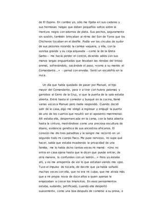 de El Espino. En cambio yo, sólo me fijaba en sus caderas y
sus hermosas nalgas que daban pequeños saltos sobre la
montura negra con adornos de plata. Sus pechos, seguramente
sin sostén, también brincaban al ritmo del Son de Toros que los
Chicheros tocaban en el desfile. Podía ver los círculos de sudor
de sus pezones rozando la camisa vaquera, y ella, con la
sonrisa grande y su ceja arqueada —como la de la Greta
Garbo— me hacía perder el control, diciendo adiós con sus
manos largas enguantadas que llevaban las riendas del brioso
animal, sofrenándolo, sacándole el paso, «como a su marido el
Comandante...» —pensé con envidia. Sentí un escalofrío en la
nuca.
Un día que había quedado de pasar por Manuel, el hijo
mayor del Comandante, para ir a tirar con hulera palomas y
garrobos al Cerro de la Cruz, vi que la puerta de la sala estaba
abierta. Entré hasta el comedor y busqué en la cocina, llamé
varias veces a Manuel pero nadie respondió. Cuando decidí
salir de la casa, algo me obligó a regresar y empujé la puerta
de uno de los cuartos que resultó ser el aposento matrimonial.
Allí estaba ella, despernancada en la cama, con la bata abierta
hasta la cintura, mostrándose como una preciosa escultura de
ébano, evidencia genética de sus ancestros africanos. El
corazón me dio tres pataditas y la sangre me recorrió en un
segundo todo mi cuerpo flaco. Me puse nervioso, no supe qué
hacer, sabía que estaba invadiendo la privacidad de una
familia, me lo había dicho tantas veces mi mamá: «Uno no
entra en casa ajena hasta que le dicen que puede entrar, de
otra manera, lo confunden con un ladrón...» Pero yo estaba
ahí, y no me arrepentía de ver lo que estaban viendo mis ojos.
Tuve el impulso de tocarla, de decirle que ya había soñado
muchas veces con ella, que no era mi culpa, que me atraía más
que a mi propia novia de doce años a quien apenas le
empezaban a crecer los limoncitos. En esos pensamientos
estaba, sudando, petrificado, cuando ella despertó
suavemente, como una boa después de comerse a su presa, o
 