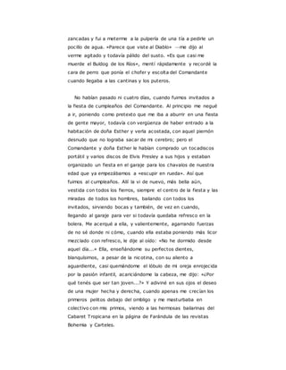 zancadas y fui a meterme a la pulpería de una tía a pedirle un
pocillo de agua. «Parece que viste al Diablo» —me dijo al
verme agitado y todavía pálido del susto. «Es que casi me
muerde el Buldog de los Ríos», mentí rápidamente y recordé la
cara de perro que ponía el chofer y escolta del Comandante
cuando llegaba a las cantinas y los puteros.
No habían pasado ni cuatro días, cuando fuimos invitados a
la fiesta de cumpleaños del Comandante. Al principio me negué
a ir, poniendo como pretexto que me iba a aburrir en una fiesta
de gente mayor, todavía con vergüenza de haber entrado a la
habitación de doña Esther y verla acostada, con aquel piernón
desnudo que no lograba sacar de mi cerebro; pero el
Comandante y doña Esther le habían comprado un tocadiscos
portátil y varios discos de Elvis Presley a sus hijos y estaban
organizado un fiesta en el garaje para los chavalos de nuestra
edad que ya empezábamos a «escupir en rueda». Así que
fuimos al cumpleaños. Allí la vi de nuevo, más bella aún,
vestida con todos los fierros, siempre el centro de la fiesta y las
miradas de todos los hombres, bailando con todos los
invitados, sirviendo bocas y también, de vez en cuando,
llegando al garaje para ver si todavía quedaba refresco en la
bolera. Me acerqué a ella, y valientemente, agarrando fuerzas
de no sé donde ni cómo, cuando ella estaba poniendo más licor
mezclado con refresco, le dije al oído: «No he dormido desde
aquel día...» Ella, enseñándome su perfectos dientes,
blanquísimos, a pesar de la nicotina, con su aliento a
aguardiente, casi quemándome el lóbulo de mi oreja enrojecida
por la pasión infantil, acariciándome la cabeza, me dijo: «¿Por
qué tenés que ser tan joven...?» Y adiviné en sus ojos el deseo
de una mujer hecha y derecha, cuando apenas me crecían los
primeros pelitos debajo del ombligo y me masturbaba en
colectivo con mis primos, viendo a las hermosas bailarinas del
Cabaret Tropicana en la página de Farándula de las revistas
Bohemia y Carteles.
 