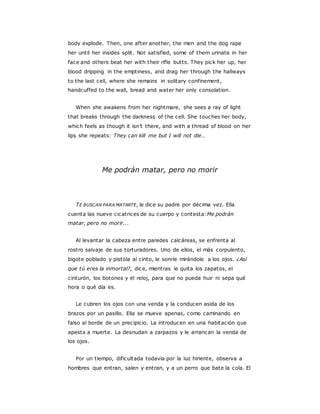 body explode. Then, one after another, the men and the dog rape
her until her insides split. Not satisfied, some of them urinate in her
face and others beat her with their rifle butts. They pick her up, her
blood dripping in the emptiness, and drag her through the hallways
to the last cell, where she remains in solitary confinement,
handcuffed to the wall, bread and water her only consolation.
When she awakens from her nightmare, she sees a ray of light
that breaks through the darkness of the cell. She touches her body,
which feels as though it isn’t there, and with a thread of blood on her
lips she repeats: They can kill me but I will not die…
Me podrán matar, pero no morir
TE BUSCAN PARA MATARTE, le dice su padre por décima vez. Ella
cuenta las nueve cicatrices de su cuerpo y contesta:Me podrán
matar, pero no morir...
Al levantar la cabeza entre paredes calcáreas, se enfrenta al
rostro salvaje de sus torturadores. Uno de ellos, el más corpulento,
bigote poblado y pistola al cinto, le sonríe mirándole a los ojos. ¿Así
que tú eres la inmortal?, dice, mientras le quita los zapatos, el
cinturón, los botones y el reloj, para que no pueda huir ni sepa qué
hora o qué día es.
Le cubren los ojos con una venda y la conducen asida de los
brazos por un pasillo. Ella se mueve apenas, como caminando en
falso al borde de un precipicio. La introducen en una habitación que
apesta a muerte. La desnudan a zarpazos y le arrancan la venda de
los ojos.
Por un tiempo, dificultada todavía por la luz hiriente, observa a
hombres que entran, salen y entran, y a un perro que bate la cola. El
 