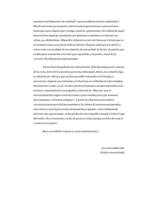 ajustarse tan fielmente a la realidad?, ¿qué asombrosa técnica emplearían?
Mucho me temo que pasarán,entrenosotros,generaciones y generaciones
hasta que nazca alguno que consiga, siquiera, aproximarse a la calidad de aquel
famoso Foto Agencia;entretanto, nos debemos contentarcon admirar sus
obras, ya celebérrimas: Miguelón, delantero centro de Osasuna (retrato que se
ha tomado como canon de la belleza clásica); Paquito, duda para el derbi; y,
sobre todo, ese prodigio de movimiento, de intensidad, de furia y de pasión que
es Márquez rematando el córner que supondría,a la postre, el gol de la
victoria. Sencillamente impresionante.
Ahora debo despedirme de vuesaseñoría. Pido disculpas porlo extenso
de la carta, fruto de la emoción queme ha embargado. Daría, en verdad le digo,
la mitad de mi vida por que me fuera posible retrocederen el tiempo y
presenciar, siquiera unos instantes, el ritual que se celebraba en estos templos.
Sentimiento común, ya sé, a todos nuestros hermanos, monjes instruidos en la
lectura y comentario de esa magnífica colección de «Marcas» que se
encontraron hacesiglos entre las ruinas y queconstituyen lo que nosotros
denominamos «Crónicas antiguas». A partir de ellas hemos acertado a
reconstruir gran partedel pensamiento y la cultura de nuestros antepasados,
una cultura cuyos logros nunca alcanzaremos a igualar, como nítidamente
advierte uno aquí sentado, en las gradas de este magnífico templo,el Sant Y ago
Bernabíu. No es momento, en fin, de ponerse triste, porque ya debe de estar el
cordero en su punto.
Beso con infinito respeto a vuesa señoría la nuca.
IeronimusMarcello
(fraile comentarista)
 