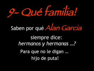 Saben por qué  Alan Garcia  siempre dice:   hermanos y hermanas …? Para que no le digan …  hijo de puta! 9- Qué familia! 