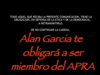 TODO AQUEL QUE RECIBA LA PRESENTE COMUNICACION, TIENE LA OBLIGACION, EN DEFENSA DE LA ETICA Y DE LA DEMOCRACIA,  A RETRANSMITIRLO. DE NO CONTINUAR LA CADENA,  Alan Garcia te obligará a ser miembro del APRA  