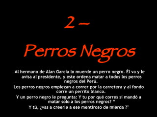 2 –  Perros Negros Al hermano de Alan Garcia lo muerde un perro negro. Él va y le avisa al presidente, y este ordena matar a todos los perros negros del Perú.  Los perros negros empiezan a correr por la carretera y al fondo corre un perrito blanco.  Y un perro negro le pregunta: Y tu por qué corres si mandó a matar solo a los perros negros? “ Y tú, ¿vas a creerle a ese mentiroso de mierda ?" 