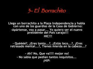 3- El  Borrachito Llega un borrachito a la Plaza Independencia y habla con uno de los guardias de la Casa de Gobierno:  -Apártense, voy a pasar... Yo quiero ser el nuevo presidente del País carajo!!!  HIC!!!  - Quéééé?, ¿Eres tonto...?, ¿Estás loco...?, ¿Eres retrasado mental...?, Tienes mierda en la cabeza...? - Ah? No, Que va!!!! mejor no!  - No sabía que pedían tantos requisitos... ¡HIP ! 